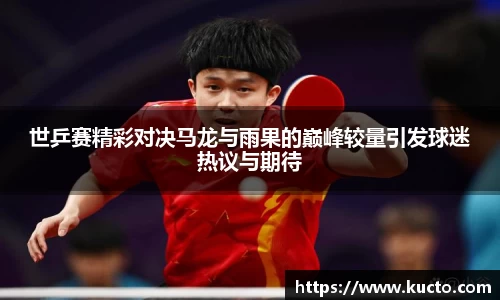 世乒赛精彩对决马龙与雨果的巅峰较量引发球迷热议与期待
