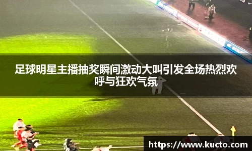 足球明星主播抽奖瞬间激动大叫引发全场热烈欢呼与狂欢气氛